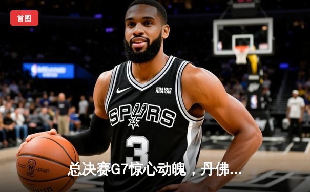 总决赛G7惊心动魄，丹佛掘金逆转夺冠创历史