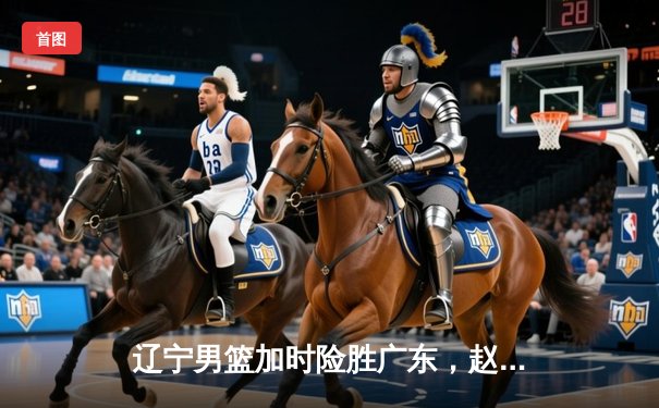 辽宁男篮加时险胜广东，赵继伟33+8+5导演惊天逆转