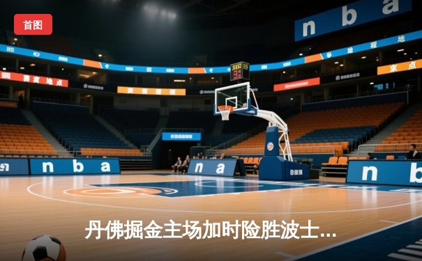 丹佛掘金主场加时险胜波士顿凯尔特人，约基奇全能三双主宰比赛