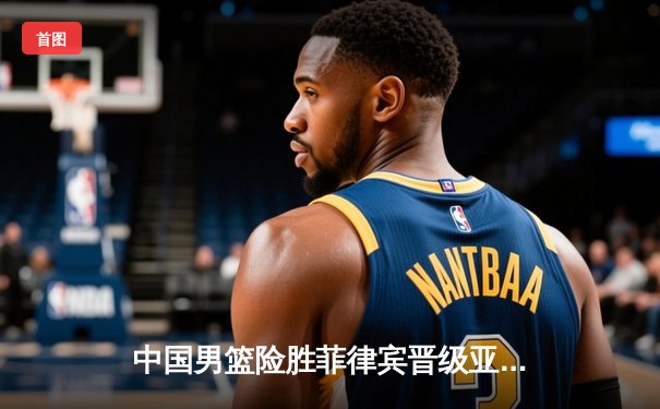 中国男篮险胜菲律宾晋级亚洲杯四强，周琦关键封盖锁定胜局